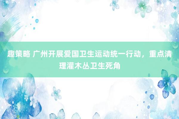 趣策略 广州开展爱国卫生运动统一行动，重点清理灌木丛卫生死角