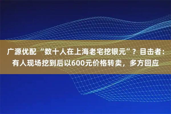 广源优配 “数十人在上海老宅挖银元”？目击者：有人现场挖到后以600元价格转卖，多方回应