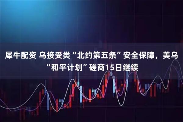 犀牛配资 乌接受类“北约第五条”安全保障，美乌“和平计划”磋商15日继续