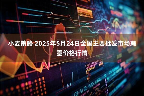 小麦策略 2025年5月24日全国主要批发市场蒜薹价格行情