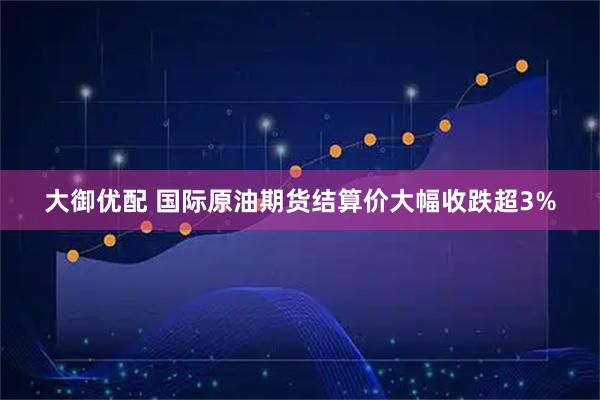 大御优配 国际原油期货结算价大幅收跌超3%