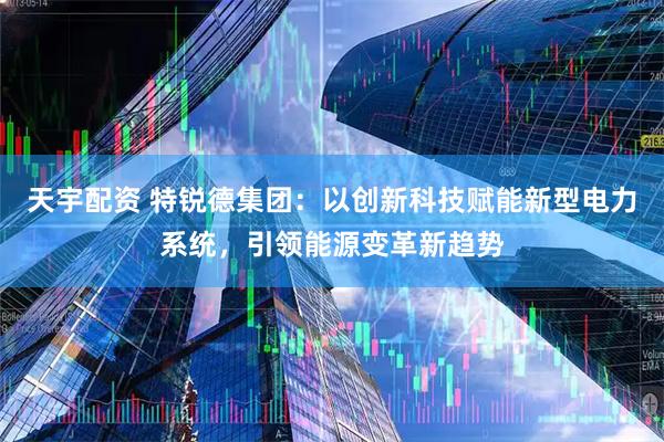 天宇配资 特锐德集团：以创新科技赋能新型电力系统，引领能源变革新趋势