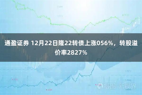 通盈证券 12月22日隆22转债上涨056%，转股溢价率2827%