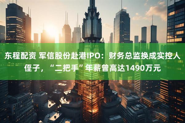 东程配资 军信股份赴港IPO：财务总监换成实控人侄子，“二把手”年薪曾高达1490万元